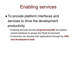 Enabling services
●To provide platform interfaces and
services to drive the development
productivity
○ Enabling services provide programming IDE and system
control interfaces to access the PasS environment
○ Consumers can develop their applications through the APIs
and development tools
 