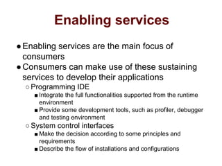Enabling services
●Enabling services are the main focus of
consumers
●Consumers can make use of these sustaining
services to develop their applications
○Programming IDE
■ Integrate the full functionalities supported from the runtime
environment
■ Provide some development tools, such as profiler, debugger
and testing environment
○System control interfaces
■ Make the decision according to some principles and
requirements
■ Describe the flow of installations and configurations
 