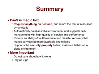Summary
●PaaS is magic box
○ Request anything on demand, and return the rent of resources
dynamically
○ Automatically build an initial environment and supports self-
management with high-quality of service and performance
○ Provide an ability of fault tolerance and disaster recovery that
makes services be more available and reliable
○ Supports the security property to limit malicious behavior in
cloud environment
●More important
○ Do not care about how it works
○ Pay as u go
 