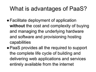 What is advantages of PaaS?
●Facilitate deployment of application
without the cost and complexity of buying
and managing the underlying hardware
and software and provisioning hosting
capabilities
●PaaS provides all the required to support
the complete life cycle of building and
delivering web applications and services
entirely available from the internet
 