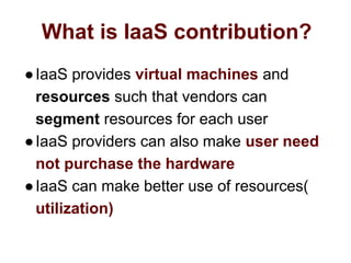 What is IaaS contribution?
●IaaS provides virtual machines and
resources such that vendors can
segment resources for each user
●IaaS providers can also make user need
not purchase the hardware
●IaaS can make better use of resources(
utilization)
 