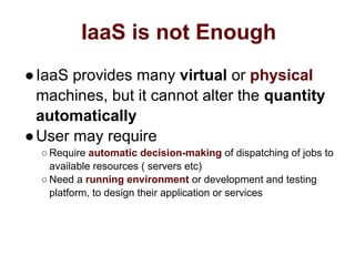 IaaS is not Enough
●IaaS provides many virtual or physical
machines, but it cannot alter the quantity
automatically
●User may require
○ Require automatic decision-making of dispatching of jobs to
available resources ( servers etc)
○ Need a running environment or development and testing
platform, to design their application or services
 