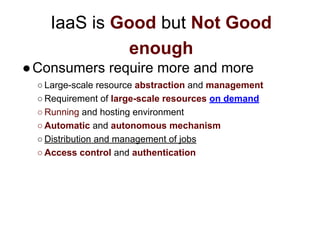 IaaS is Good but Not Good
enough
●Consumers require more and more
○ Large-scale resource abstraction and management
○ Requirement of large-scale resources on demand
○ Running and hosting environment
○ Automatic and autonomous mechanism
○ Distribution and management of jobs
○ Access control and authentication
 