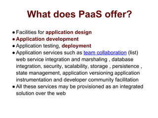 What does PaaS offer?
●Facilities for application design
●Application development
●Application testing, deployment
●Application services such as team collaboration (list)
web service integration and marshaling , database
integration, security, scalability, storage , persistence ,
state management, application versioning application
instrumentation and developer community facilitation
●All these services may be provisioned as an integrated
solution over the web
 