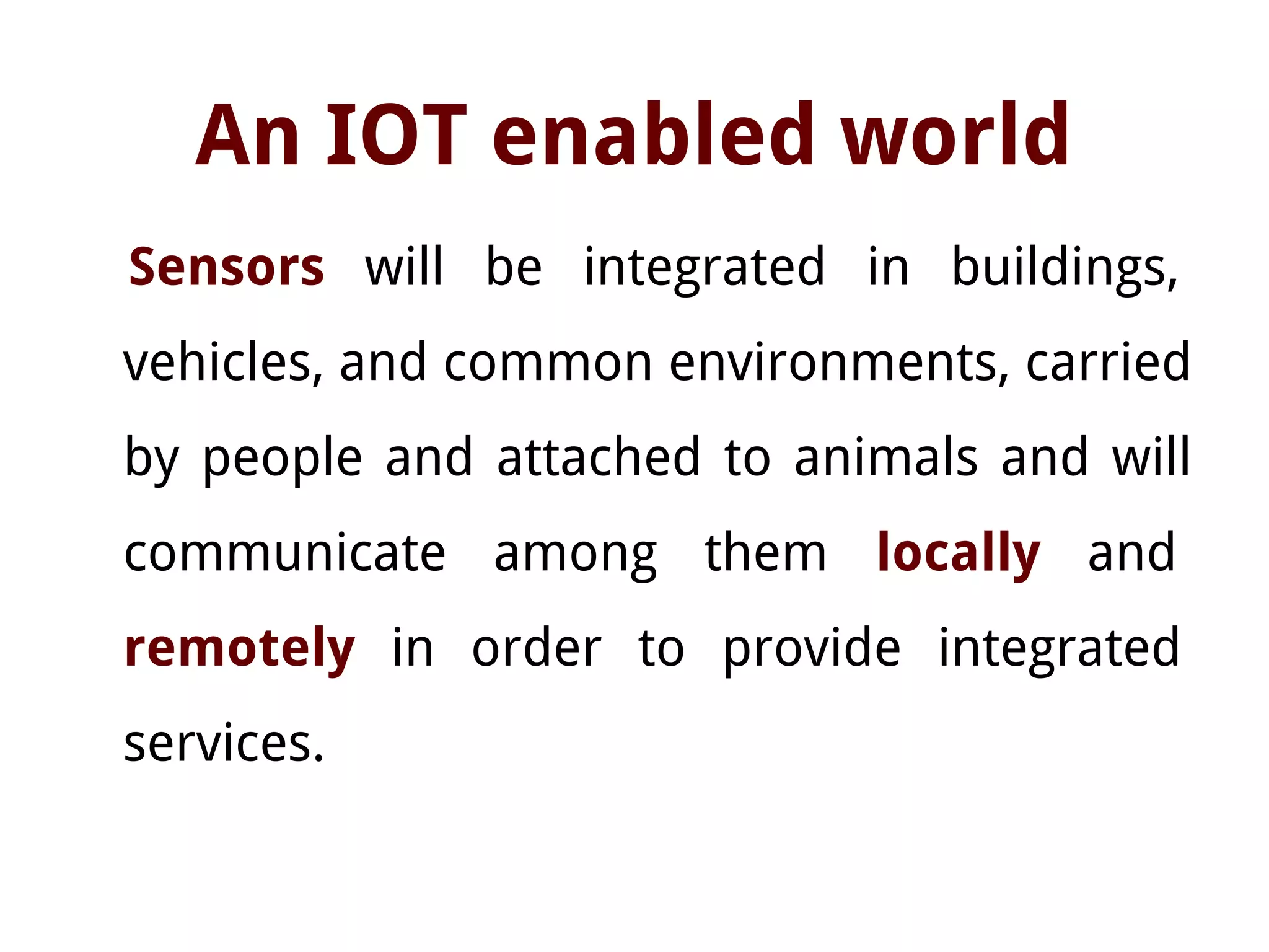 An IOT enabled world
Sensors will be integrated in buildings,
vehicles, and common environments, carried
by people and attached to animals and will
communicate among them locally and
remotely in order to provide integrated
services.
 