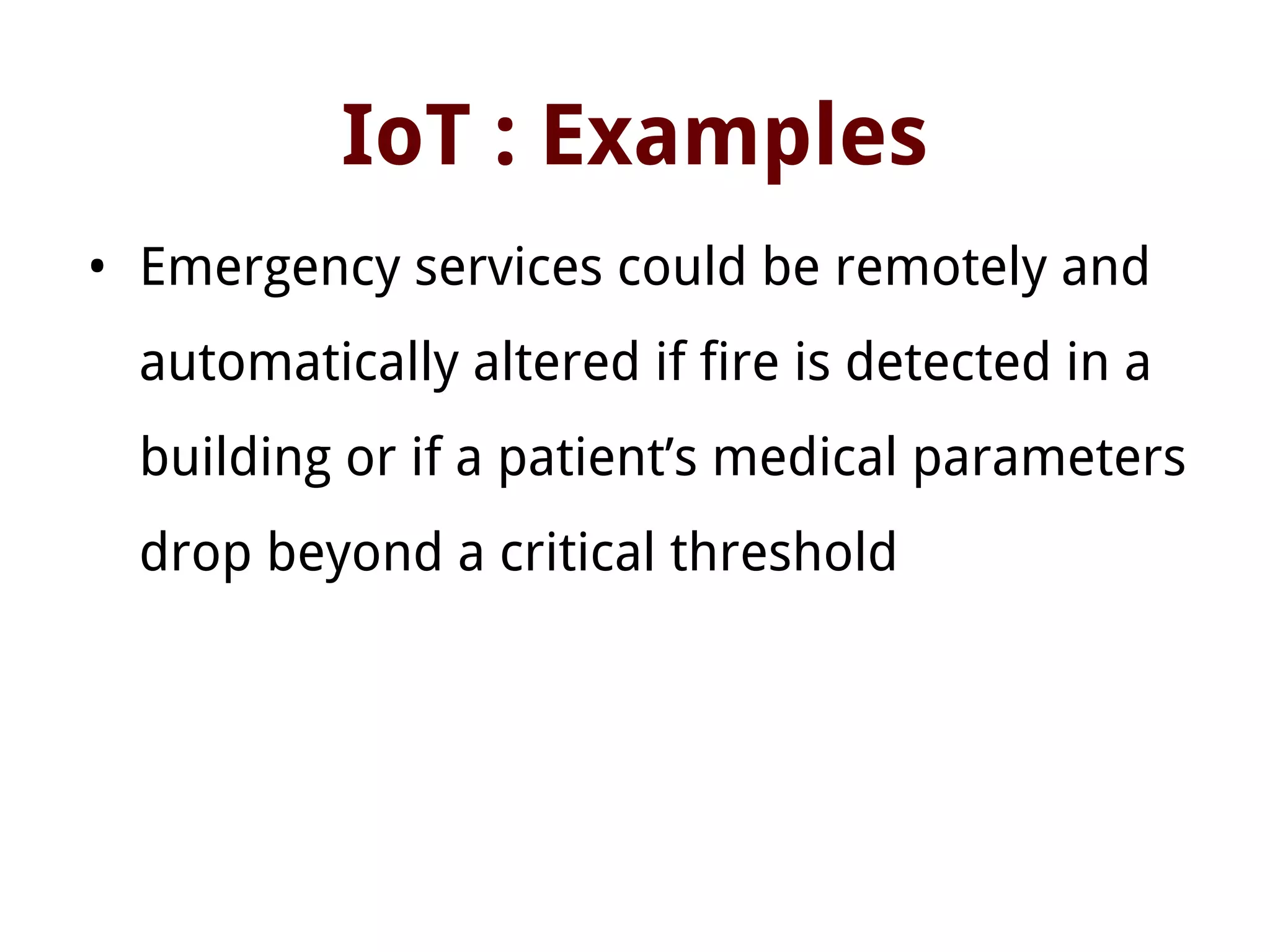 IoT : Examples
• Emergency services could be remotely and
automatically altered if fire is detected in a
building or if a patient’s medical parameters
drop beyond a critical threshold
 