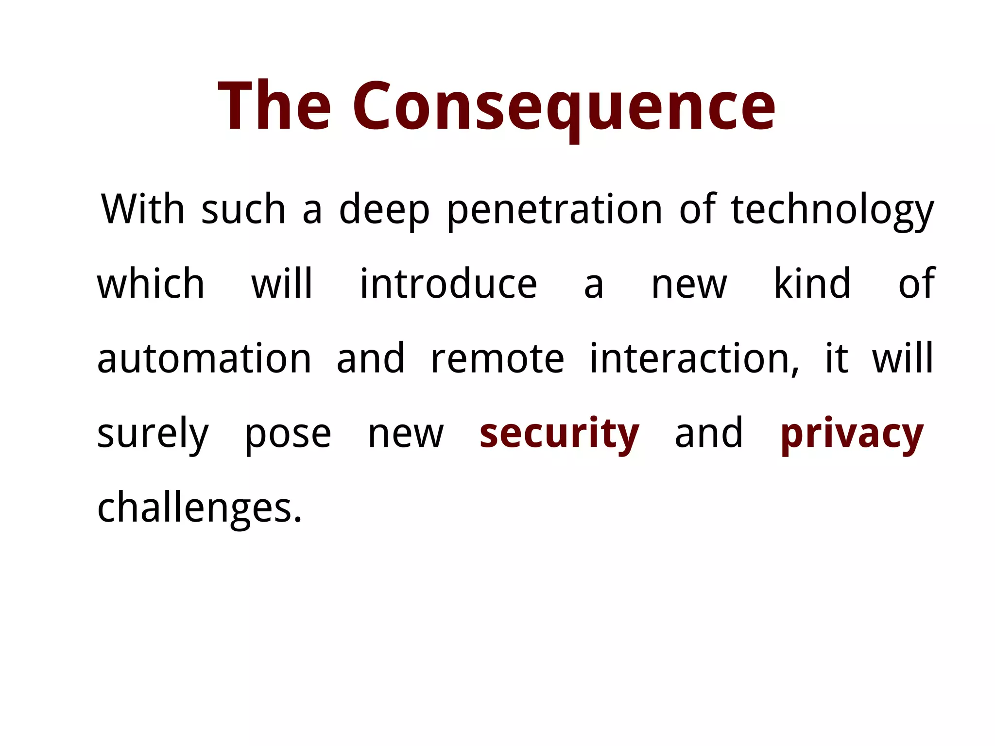 The Consequence
With such a deep penetration of technology
which will introduce a new kind of
automation and remote interaction, it will
surely pose new security and privacy
challenges.
 