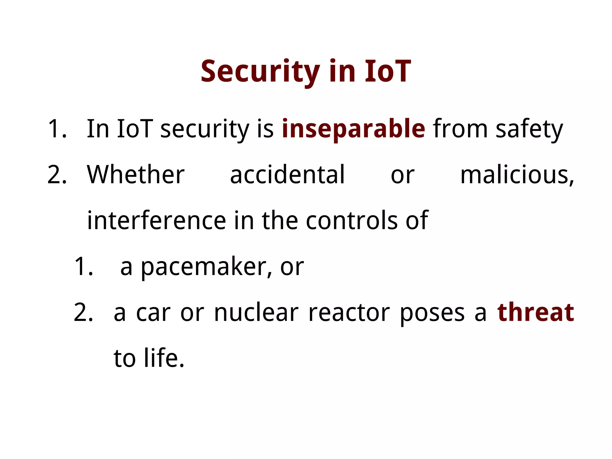 Security in IoT
1. In IoT security is inseparable from safety
2. Whether accidental or malicious,
interference in the controls of
1. a pacemaker, or
2. a car or nuclear reactor poses a threat
to life.
 