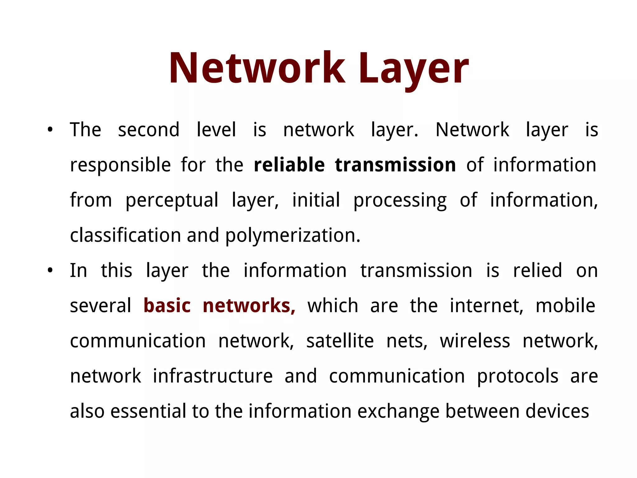 Network Layer
• The second level is network layer. Network layer is
responsible for the reliable transmission of information
from perceptual layer, initial processing of information,
classification and polymerization.
• In this layer the information transmission is relied on
several basic networks, which are the internet, mobile
communication network, satellite nets, wireless network,
network infrastructure and communication protocols are
also essential to the information exchange between devices
 
