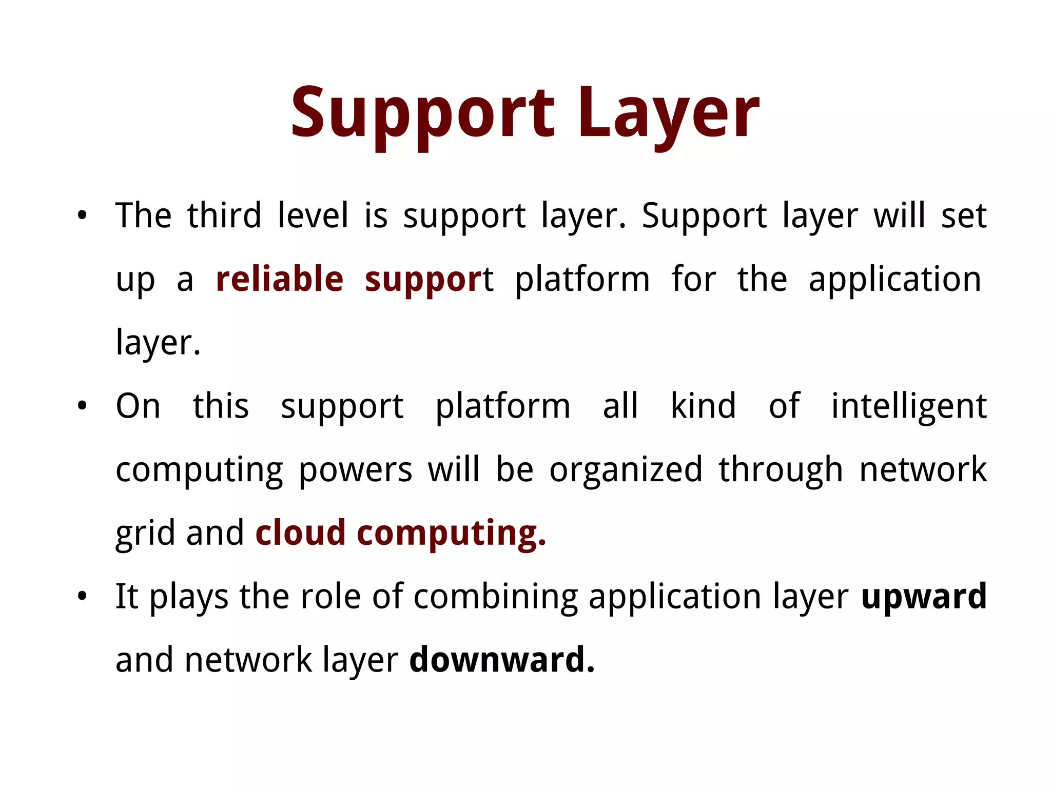 Support Layer
• The third level is support layer. Support layer will set
up a reliable support platform for the application
layer.
• On this support platform all kind of intelligent
computing powers will be organized through network
grid and cloud computing.
• It plays the role of combining application layer upward
and network layer downward.
 