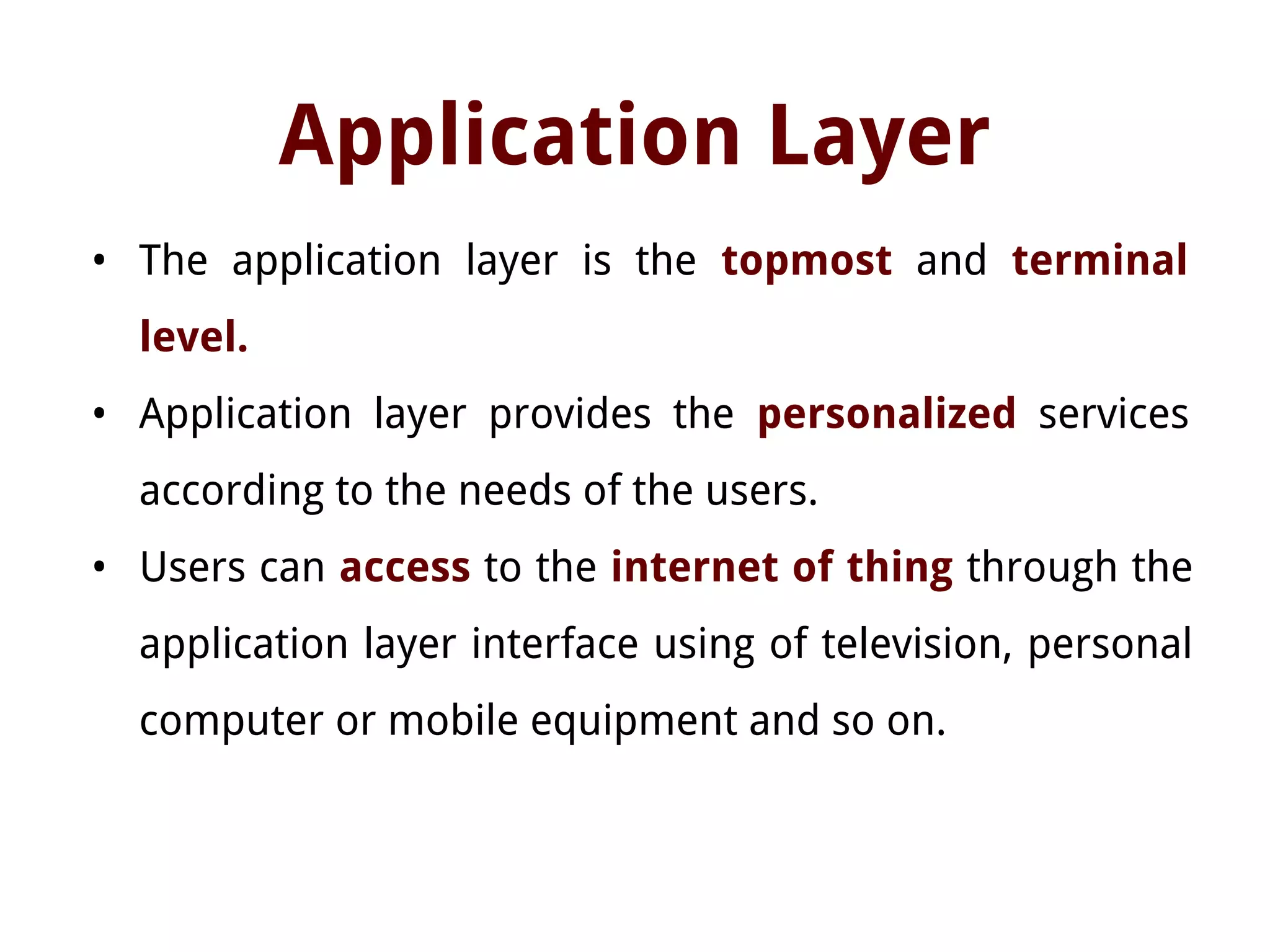 Application Layer
• The application layer is the topmost and terminal
level.
• Application layer provides the personalized services
according to the needs of the users.
• Users can access to the internet of thing through the
application layer interface using of television, personal
computer or mobile equipment and so on.
 
