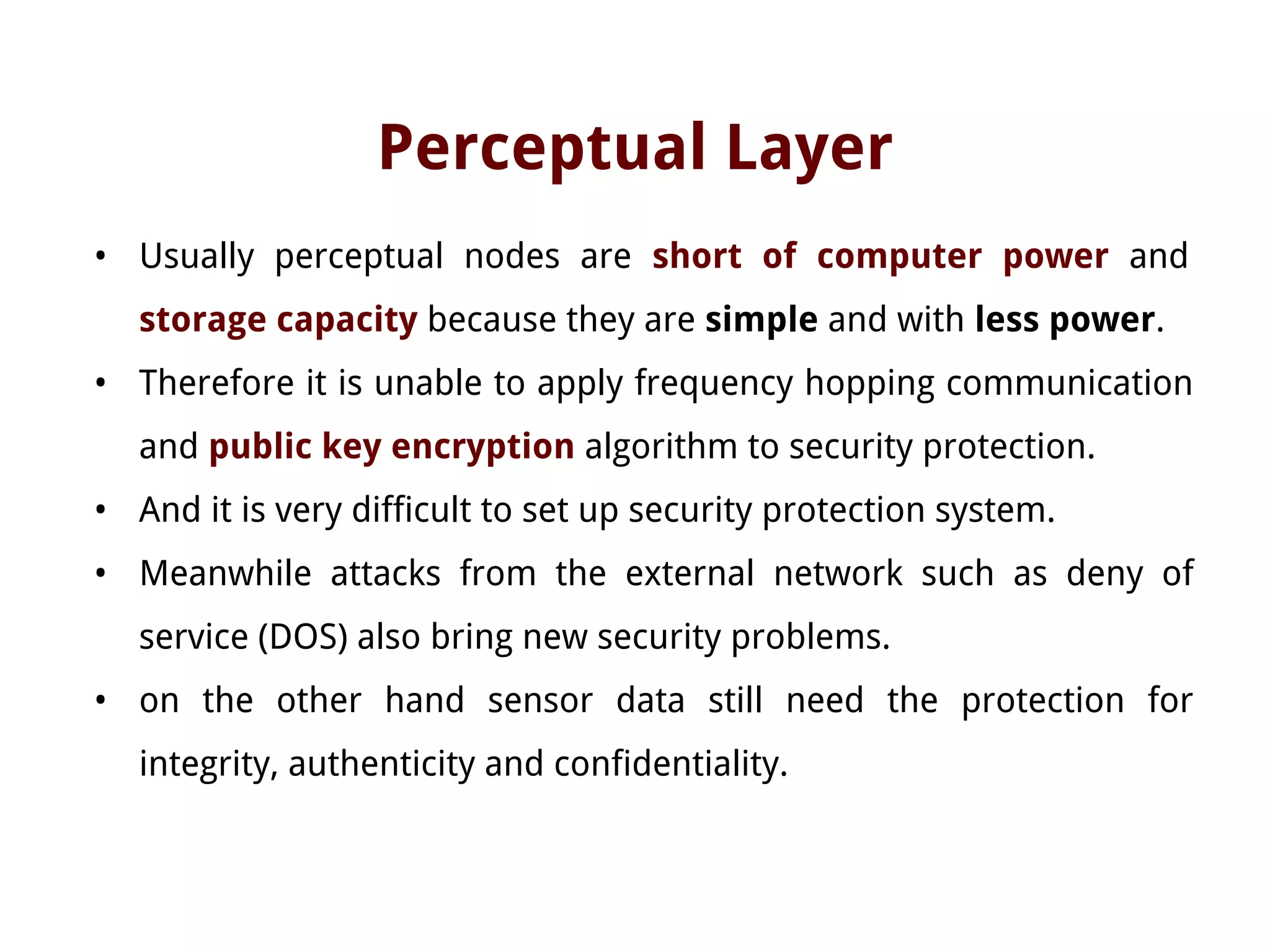 Perceptual Layer
• Usually perceptual nodes are short of computer power and
storage capacity because they are simple and with less power.
• Therefore it is unable to apply frequency hopping communication
and public key encryption algorithm to security protection.
• And it is very difficult to set up security protection system.
• Meanwhile attacks from the external network such as deny of
service (DOS) also bring new security problems.
• on the other hand sensor data still need the protection for
integrity, authenticity and confidentiality.
 