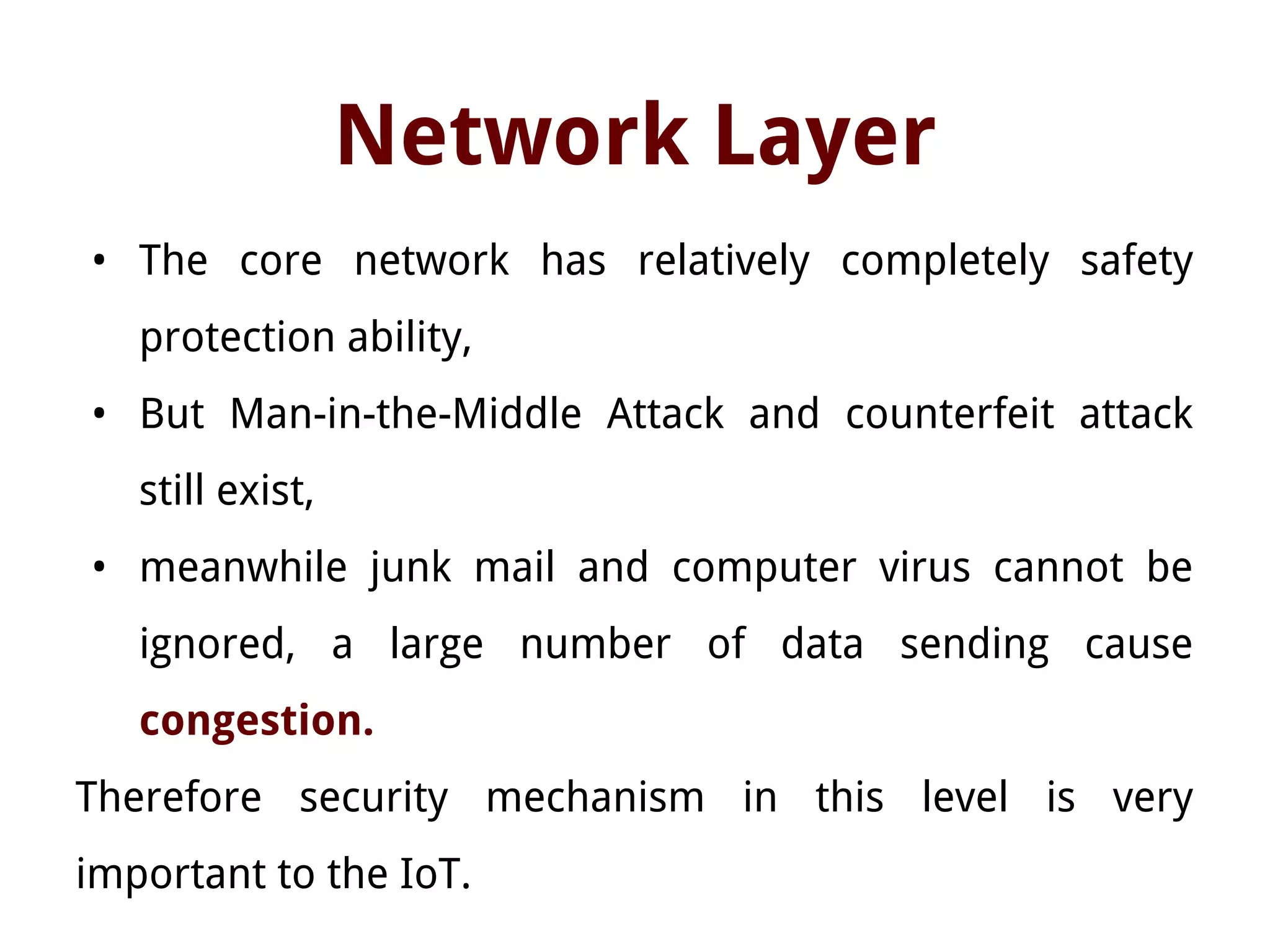 Network Layer
• The core network has relatively completely safety
protection ability,
• But Man-in-the-Middle Attack and counterfeit attack
still exist,
• meanwhile junk mail and computer virus cannot be
ignored, a large number of data sending cause
congestion.
Therefore security mechanism in this level is very
important to the IoT.
 