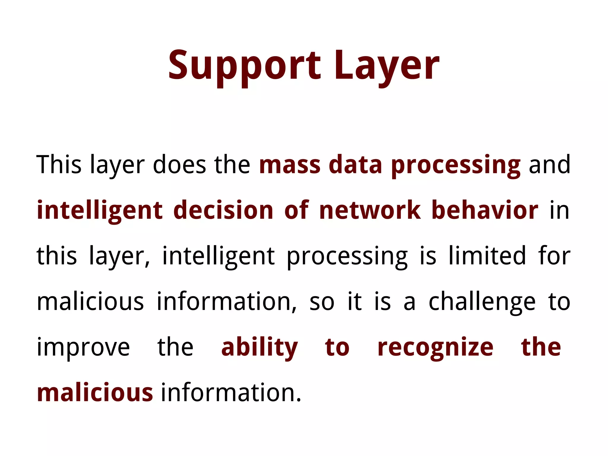 Support Layer
This layer does the mass data processing and
intelligent decision of network behavior in
this layer, intelligent processing is limited for
malicious information, so it is a challenge to
improve the ability to recognize the
malicious information.
 