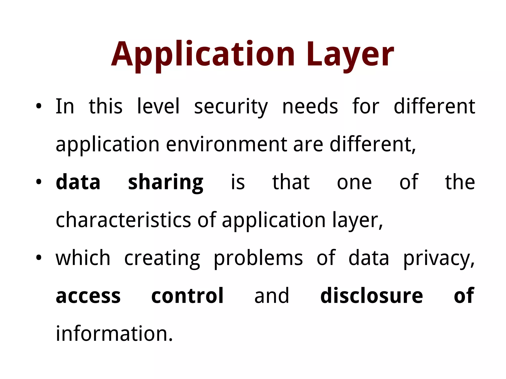 Application Layer
• In this level security needs for different
application environment are different,
• data sharing is that one of the
characteristics of application layer,
• which creating problems of data privacy,
access control and disclosure of
information.
 