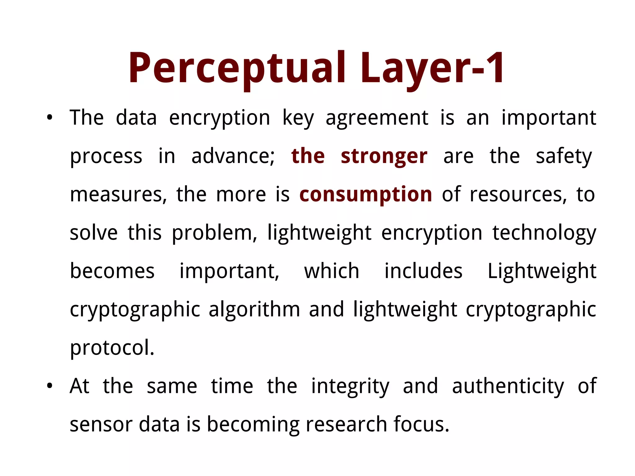 Perceptual Layer-1
• The data encryption key agreement is an important
process in advance; the stronger are the safety
measures, the more is consumption of resources, to
solve this problem, lightweight encryption technology
becomes important, which includes Lightweight
cryptographic algorithm and lightweight cryptographic
protocol.
• At the same time the integrity and authenticity of
sensor data is becoming research focus.
 