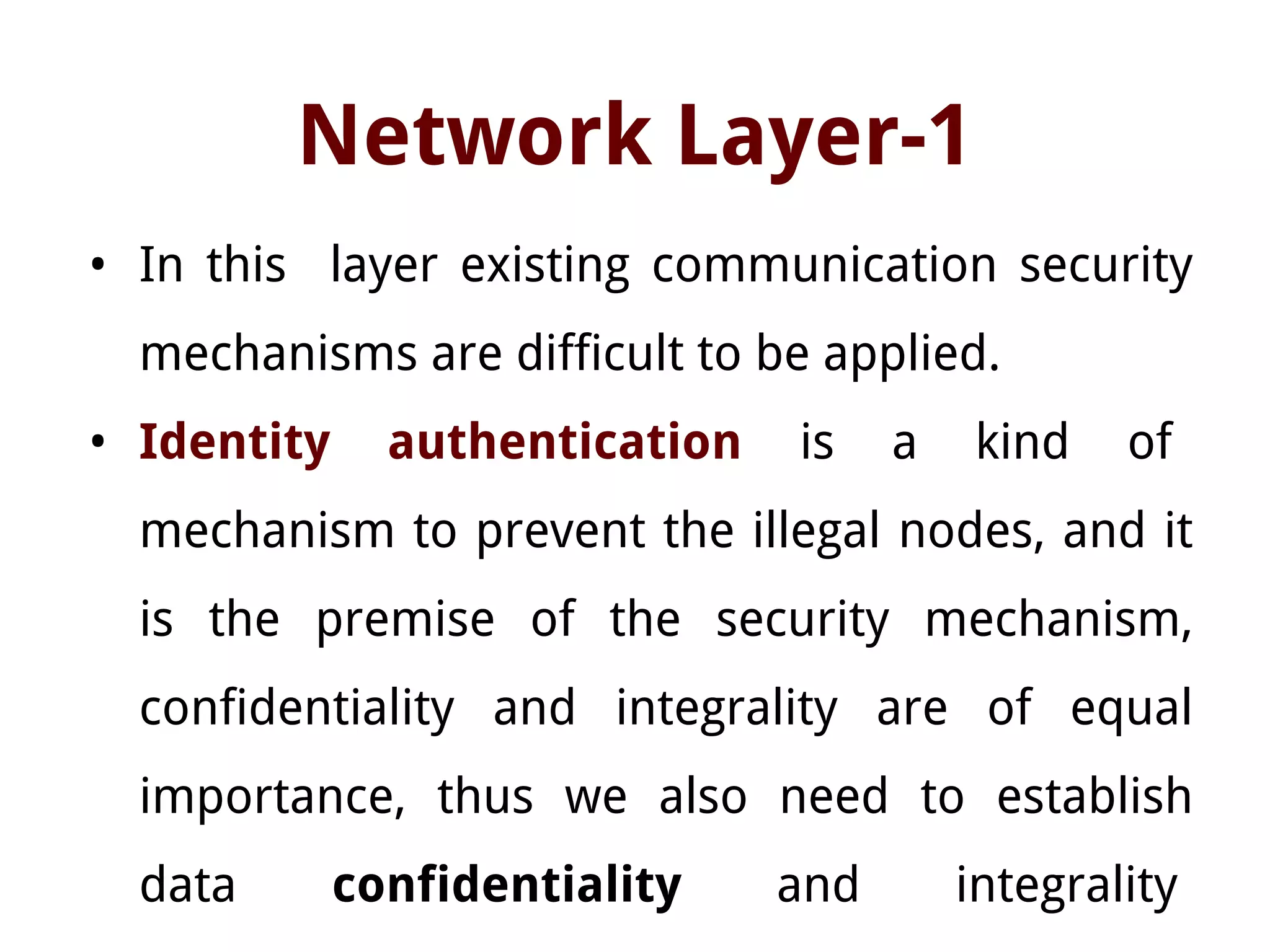 Network Layer-1
• In this layer existing communication security
mechanisms are difficult to be applied.
• Identity authentication is a kind of
mechanism to prevent the illegal nodes, and it
is the premise of the security mechanism,
confidentiality and integrality are of equal
importance, thus we also need to establish
data confidentiality and integrality
 