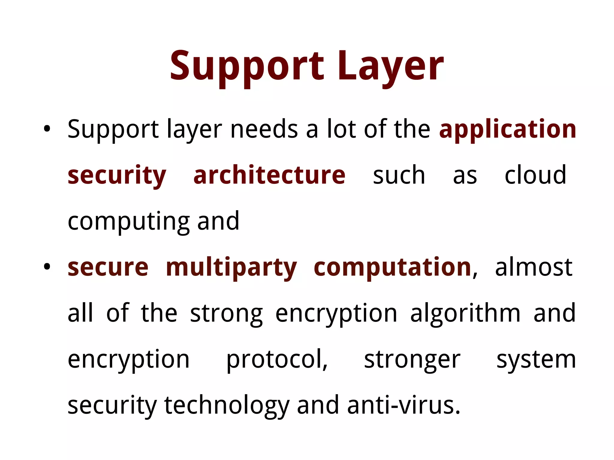 Support Layer
• Support layer needs a lot of the application
security architecture such as cloud
computing and
• secure multiparty computation, almost
all of the strong encryption algorithm and
encryption protocol, stronger system
security technology and anti-virus.
 