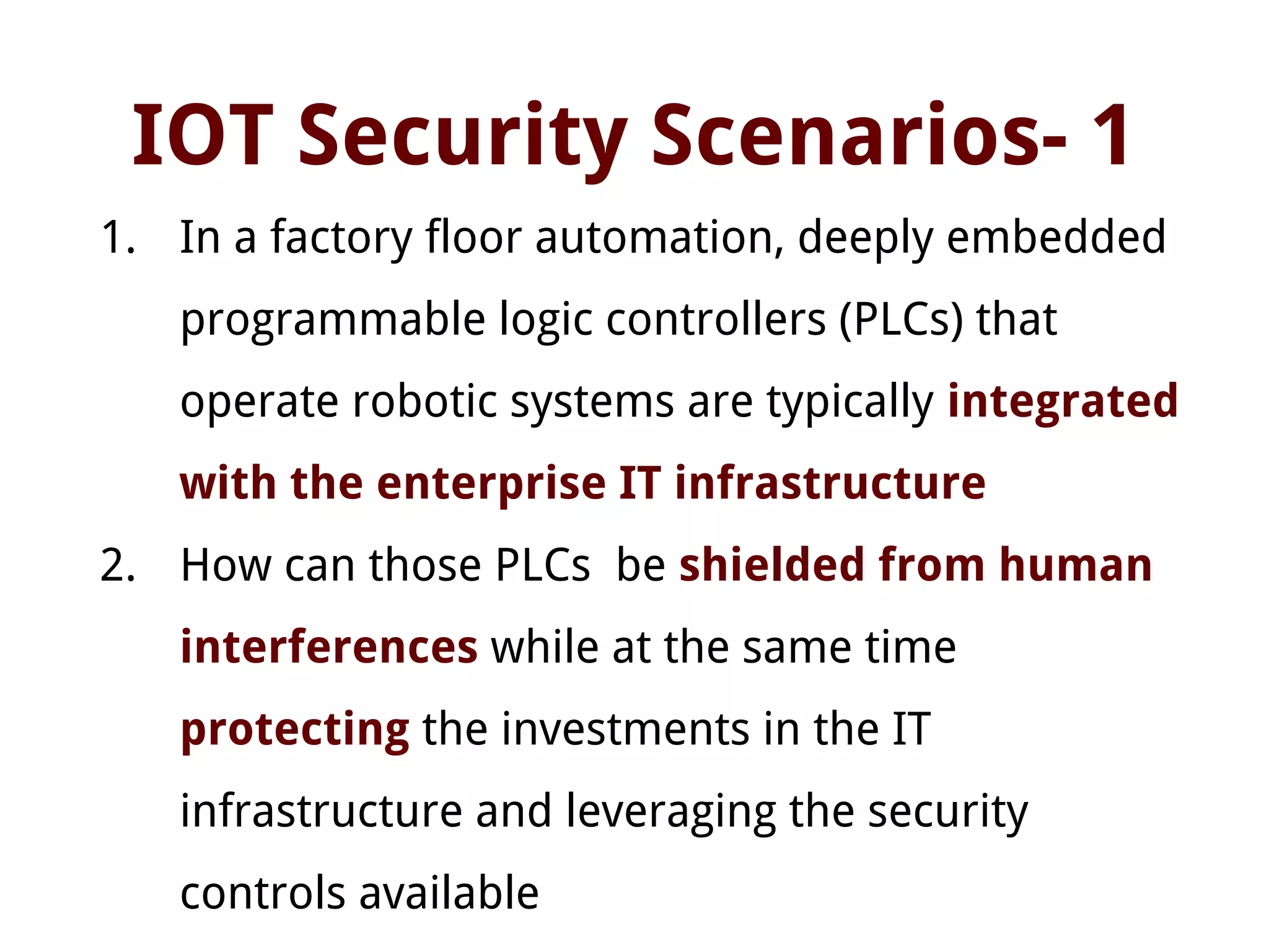 IOT Security Scenarios- 1
1. In a factory floor automation, deeply embedded
programmable logic controllers (PLCs) that
operate robotic systems are typically integrated
with the enterprise IT infrastructure
2. How can those PLCs be shielded from human
interferences while at the same time
protecting the investments in the IT
infrastructure and leveraging the security
controls available
 