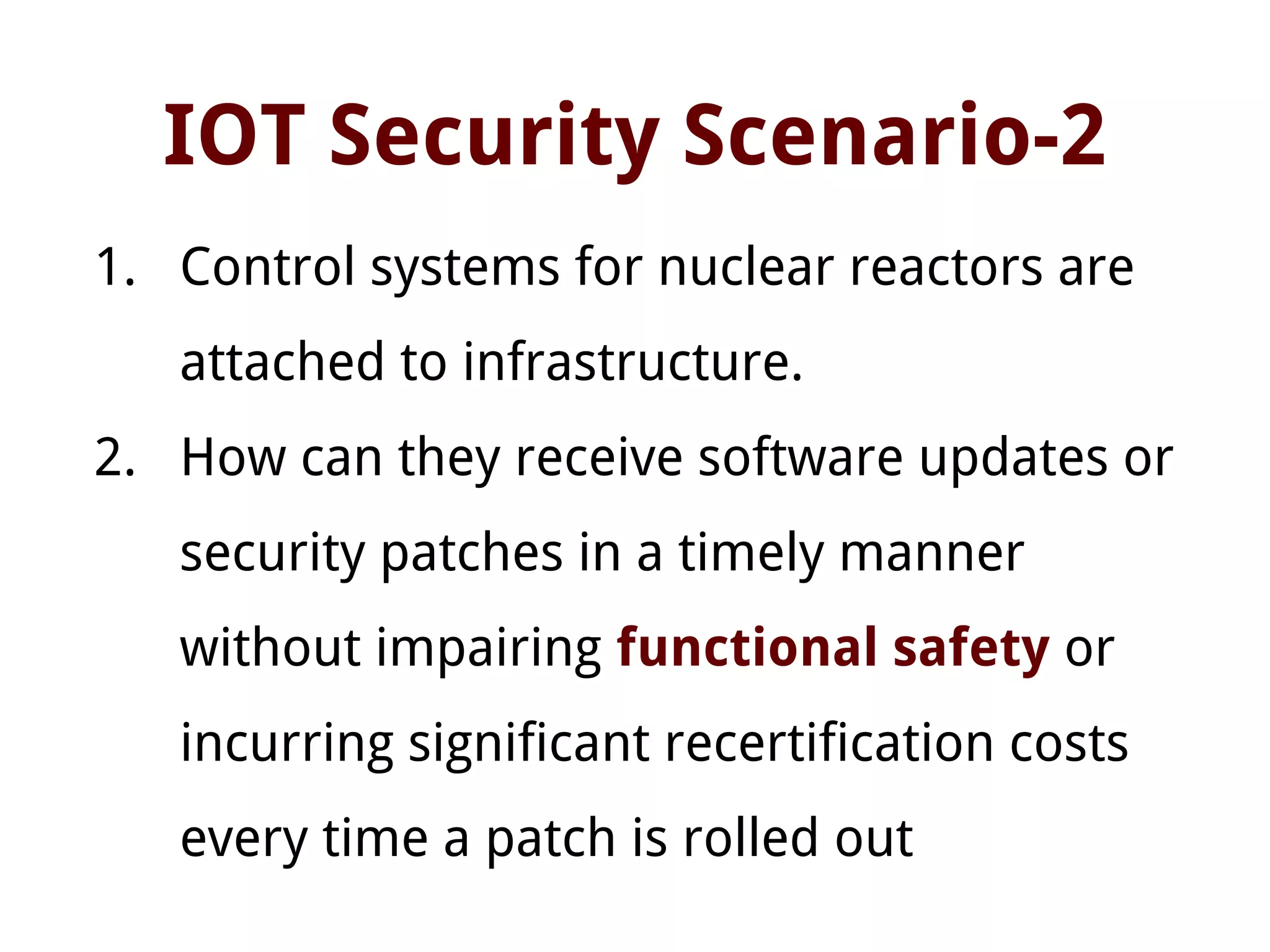 IOT Security Scenario-2
1. Control systems for nuclear reactors are
attached to infrastructure.
2. How can they receive software updates or
security patches in a timely manner
without impairing functional safety or
incurring significant recertification costs
every time a patch is rolled out
 