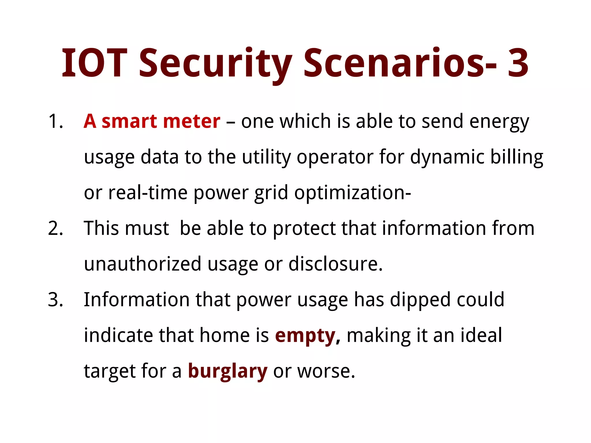 IOT Security Scenarios- 3
1. A smart meter – one which is able to send energy
usage data to the utility operator for dynamic billing
or real-time power grid optimization-
2. This must be able to protect that information from
unauthorized usage or disclosure.
3. Information that power usage has dipped could
indicate that home is empty, making it an ideal
target for a burglary or worse.
 