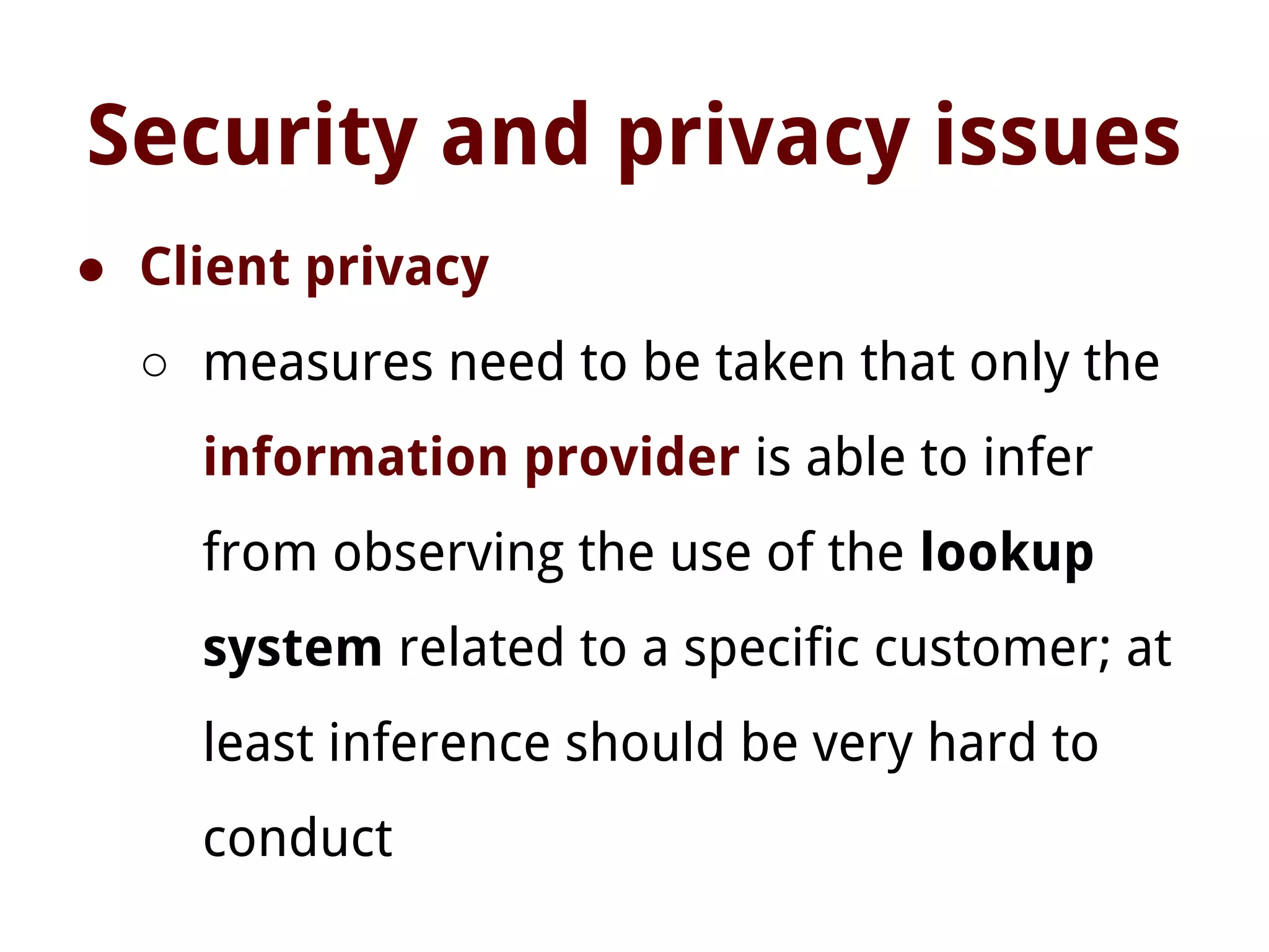 Security and privacy issues
● Client privacy
○ measures need to be taken that only the
information provider is able to infer
from observing the use of the lookup
system related to a specific customer; at
least inference should be very hard to
conduct
 