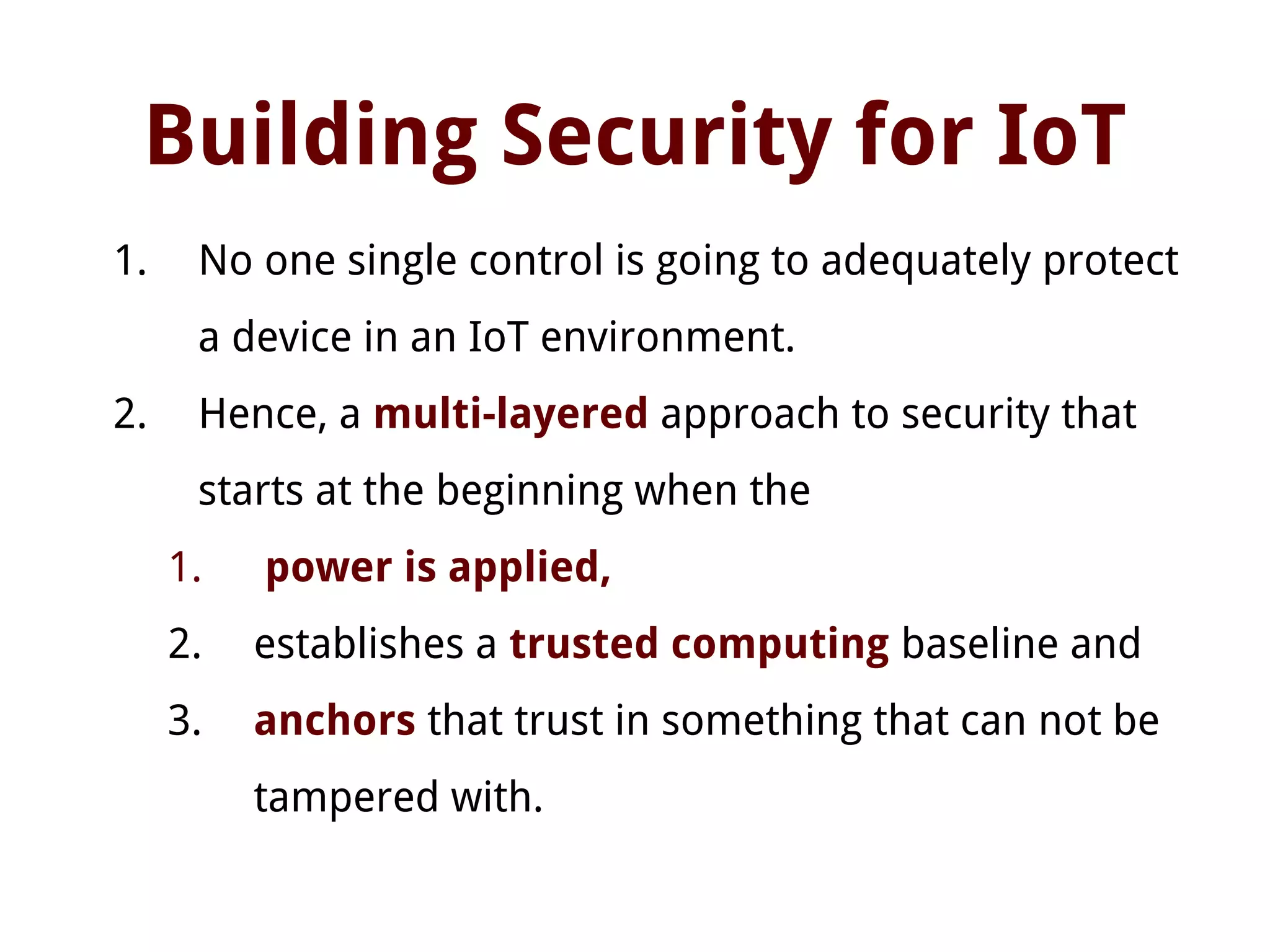 Building Security for IoT
1. No one single control is going to adequately protect
a device in an IoT environment.
2. Hence, a multi-layered approach to security that
starts at the beginning when the
1. power is applied,
2. establishes a trusted computing baseline and
3. anchors that trust in something that can not be
tampered with.
 