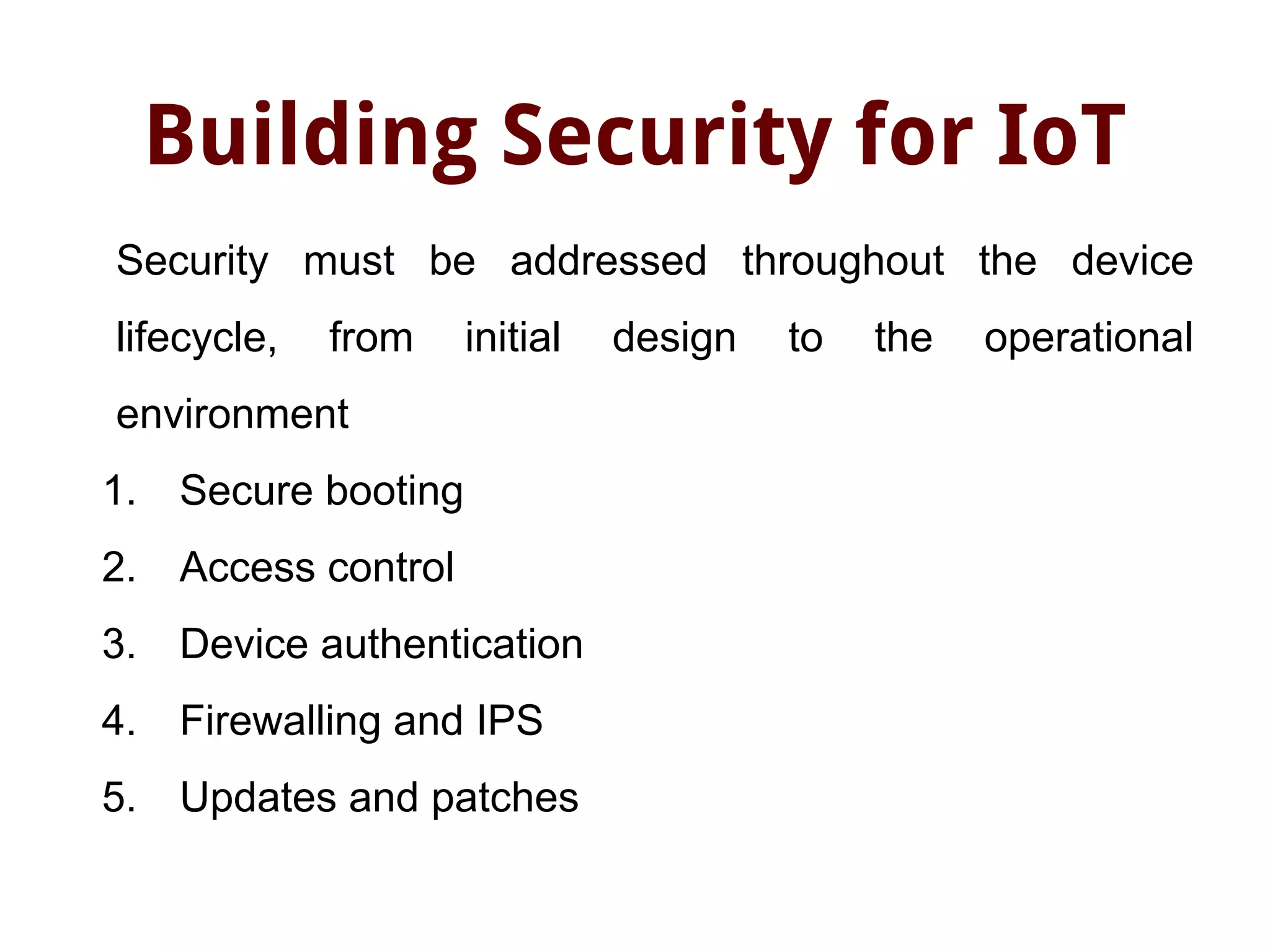 Building Security for IoT
Security must be addressed throughout the device
lifecycle, from initial design to the operational
environment
1. Secure booting
2. Access control
3. Device authentication
4. Firewalling and IPS
5. Updates and patches
 