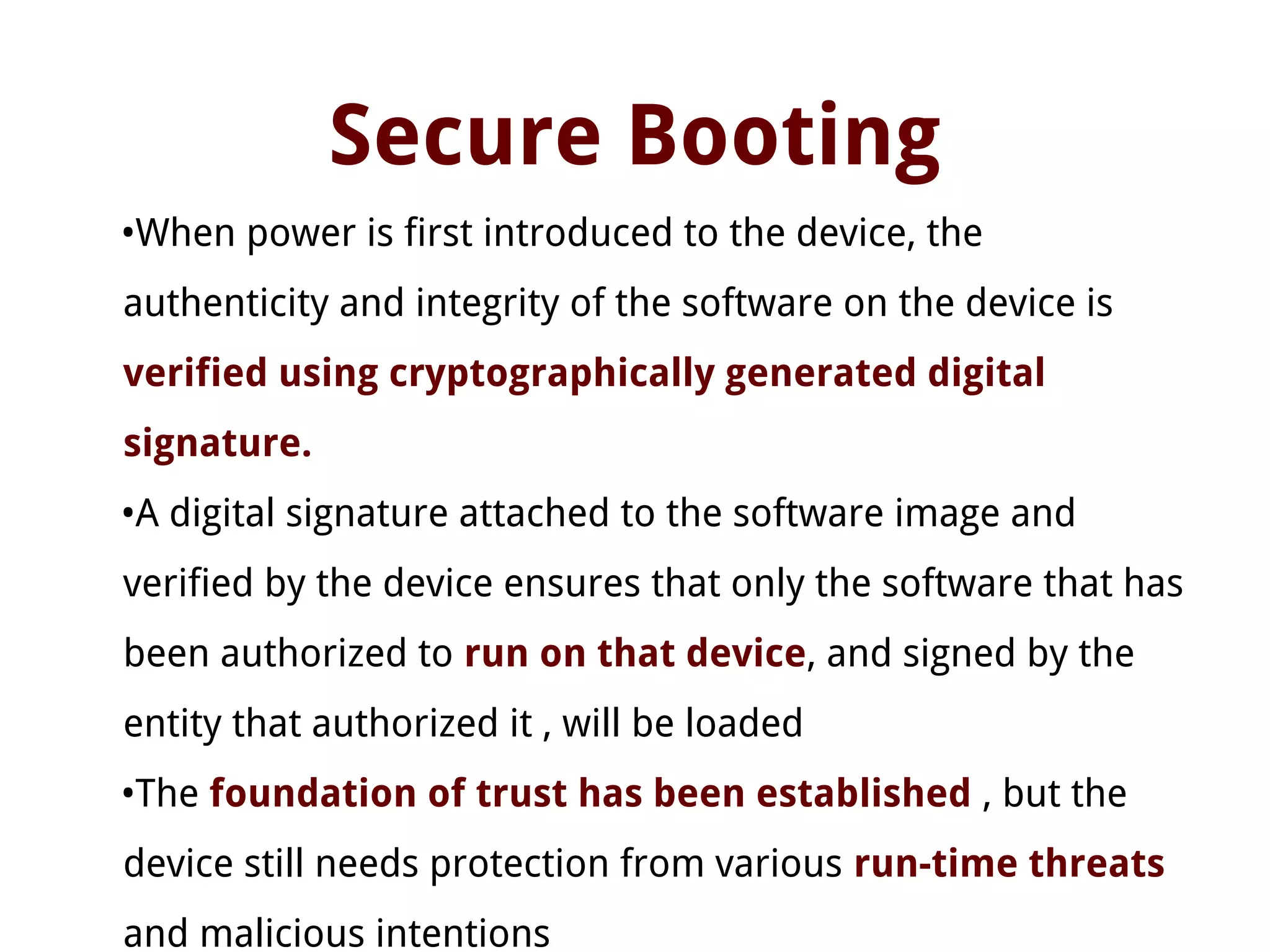Secure Booting
•When power is first introduced to the device, the
authenticity and integrity of the software on the device is
verified using cryptographically generated digital
signature.
•A digital signature attached to the software image and
verified by the device ensures that only the software that has
been authorized to run on that device, and signed by the
entity that authorized it , will be loaded
•The foundation of trust has been established , but the
device still needs protection from various run-time threats
and malicious intentions
 