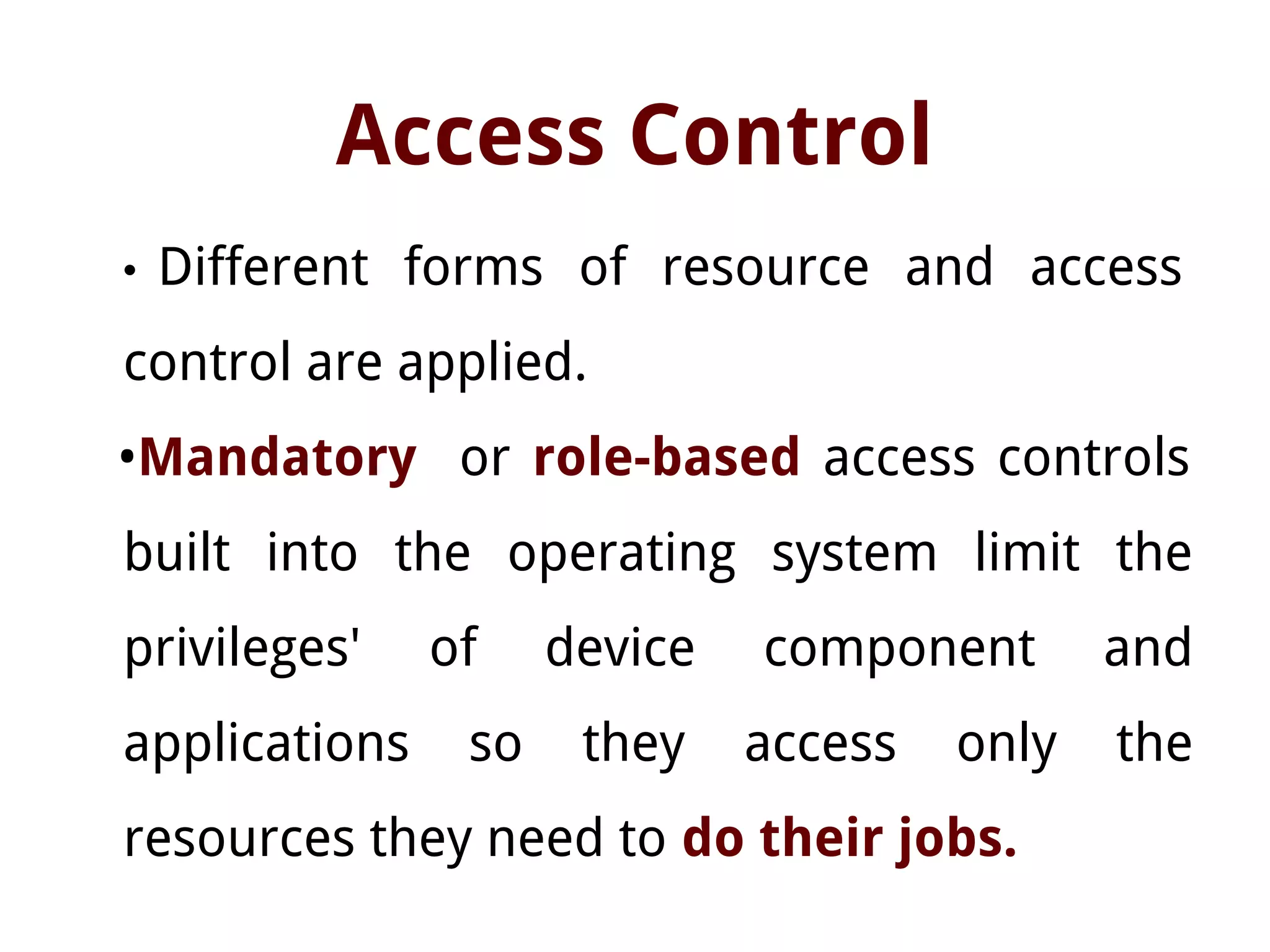 Access Control
• Different forms of resource and access
control are applied.
•Mandatory or role-based access controls
built into the operating system limit the
privileges' of device component and
applications so they access only the
resources they need to do their jobs.
 