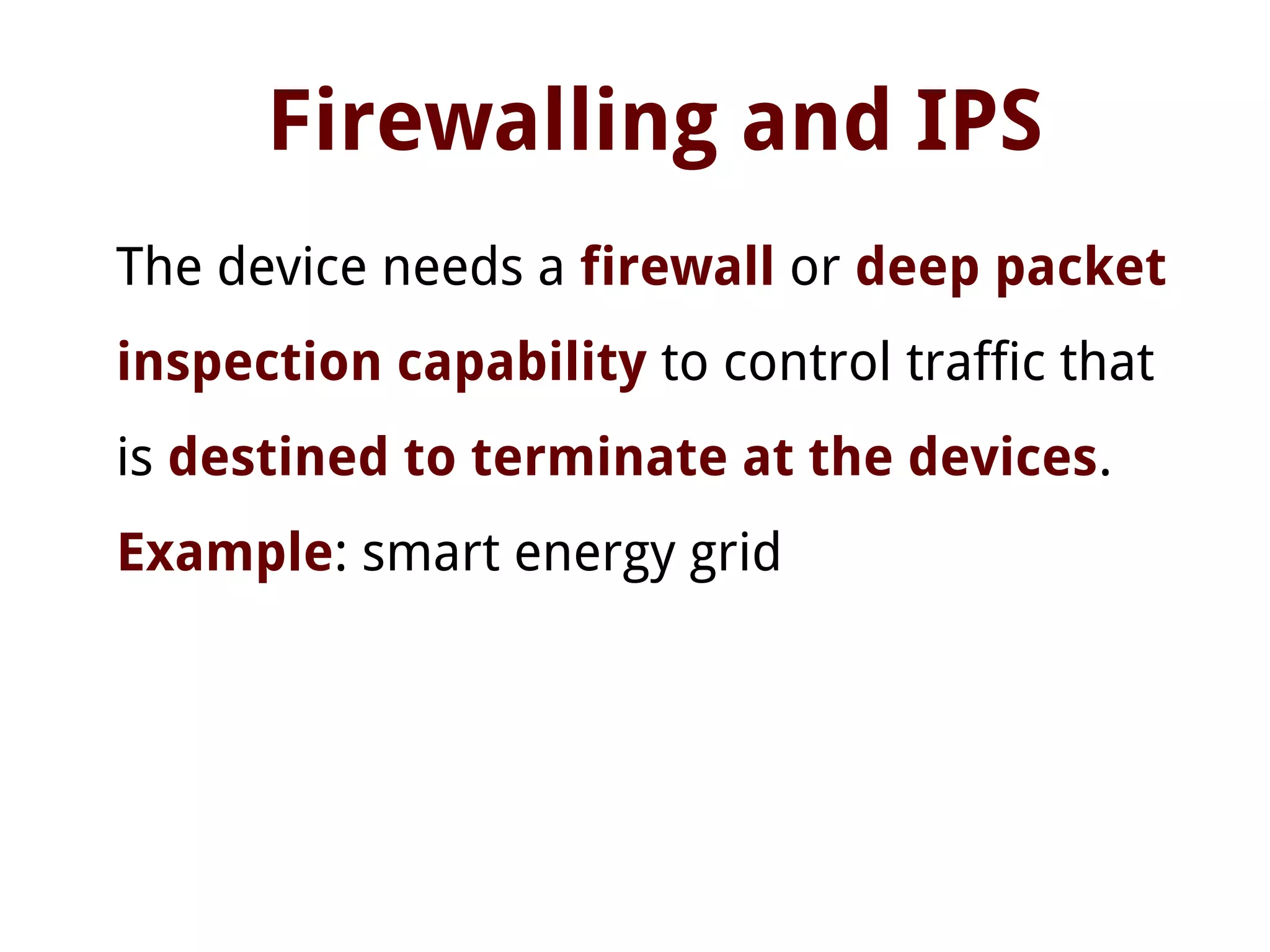 Firewalling and IPS
The device needs a firewall or deep packet
inspection capability to control traffic that
is destined to terminate at the devices.
Example: smart energy grid
 