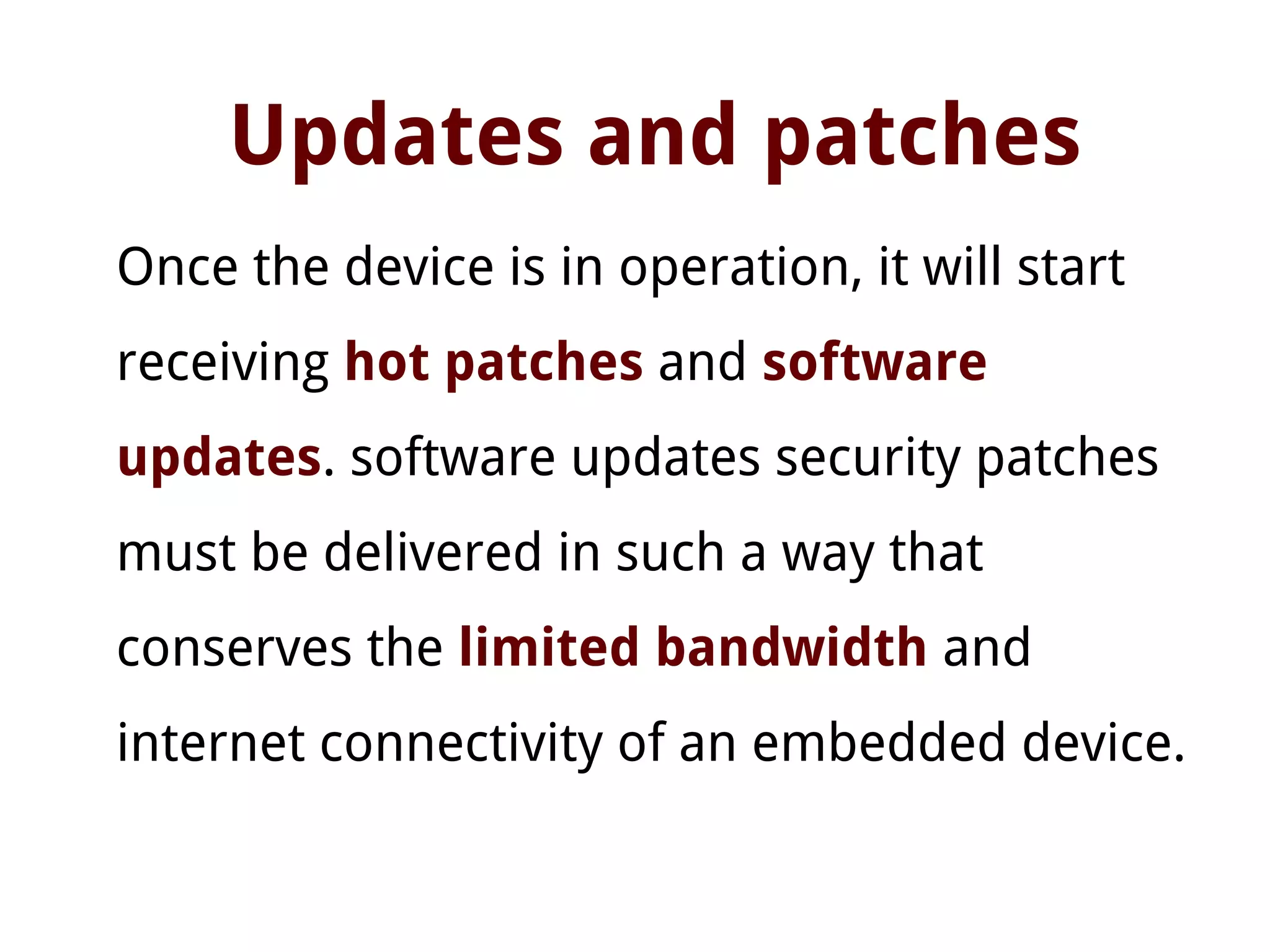 Updates and patches
Once the device is in operation, it will start
receiving hot patches and software
updates. software updates security patches
must be delivered in such a way that
conserves the limited bandwidth and
internet connectivity of an embedded device.
 