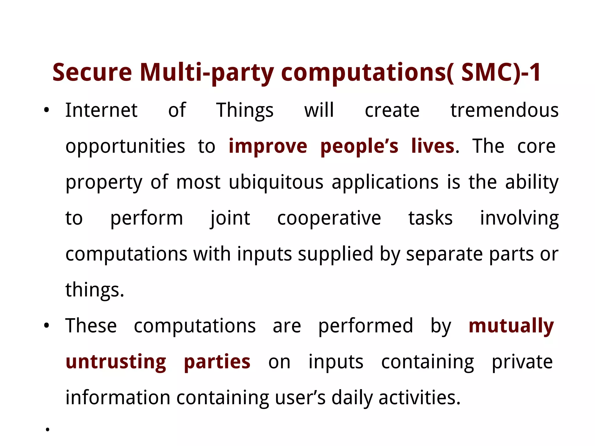 Secure Multi-party computations( SMC)-1
• Internet of Things will create tremendous
opportunities to improve people’s lives. The core
property of most ubiquitous applications is the ability
to perform joint cooperative tasks involving
computations with inputs supplied by separate parts or
things.
• These computations are performed by mutually
untrusting parties on inputs containing private
information containing user’s daily activities.
•
 