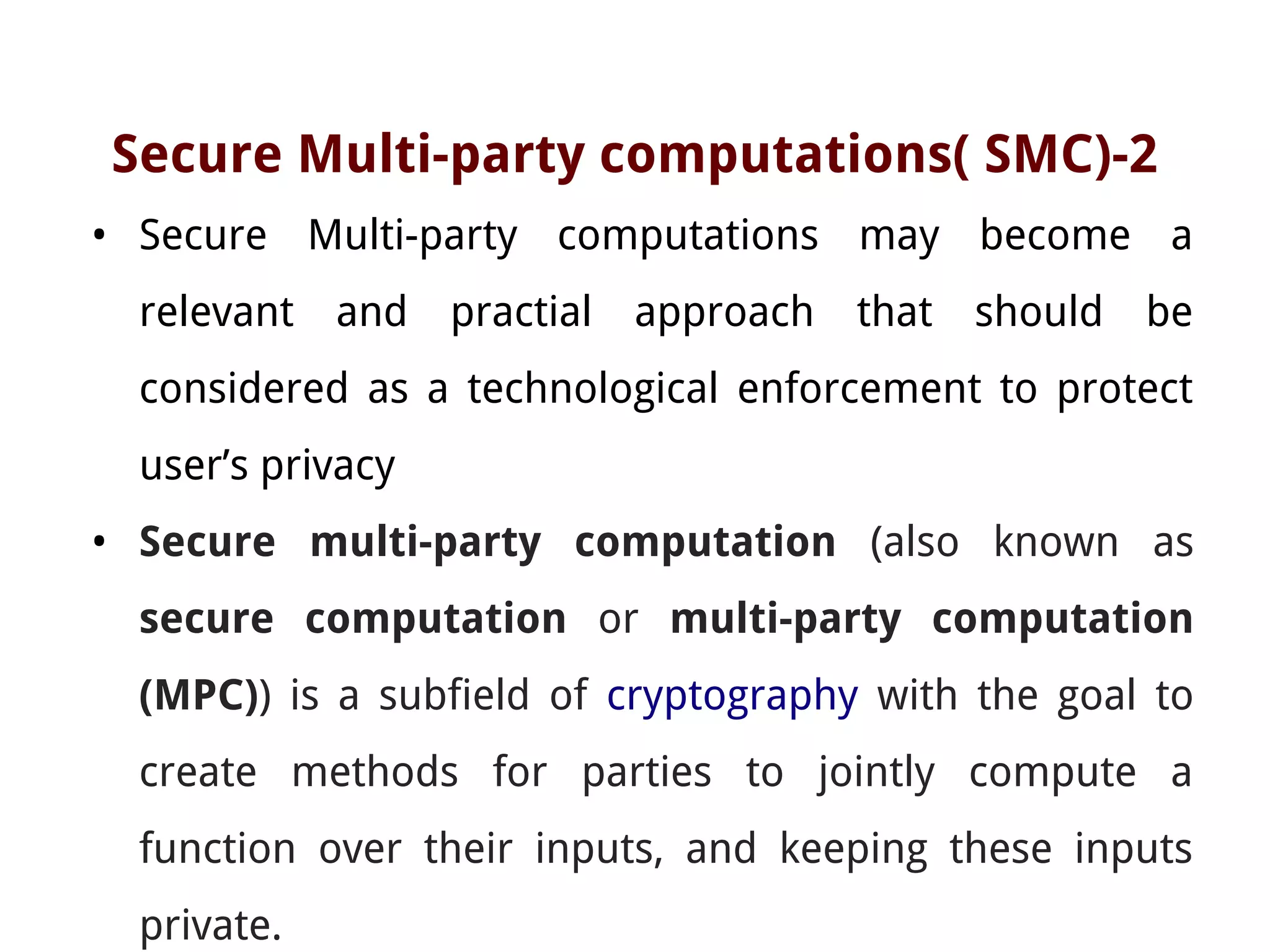 Secure Multi-party computations( SMC)-2
• Secure Multi-party computations may become a
relevant and practial approach that should be
considered as a technological enforcement to protect
user’s privacy
• Secure multi-party computation (also known as
secure computation or multi-party computation
(MPC)) is a subfield of cryptography with the goal to
create methods for parties to jointly compute a
function over their inputs, and keeping these inputs
private.
 