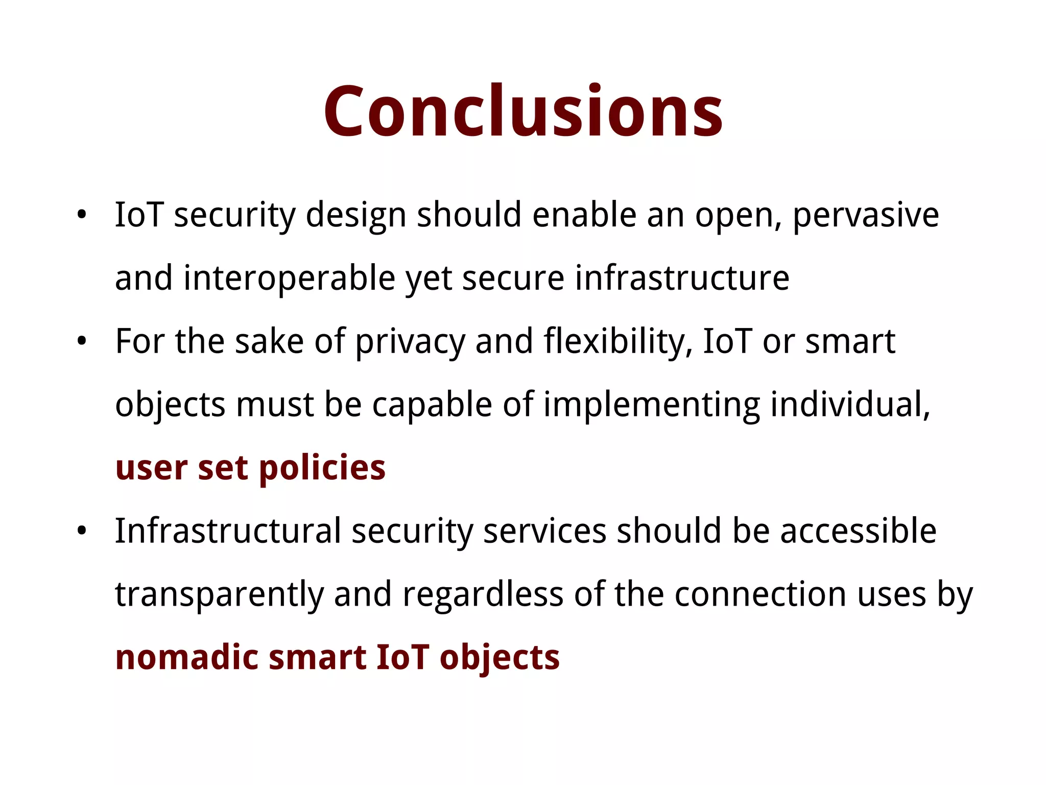 Conclusions
• IoT security design should enable an open, pervasive
and interoperable yet secure infrastructure
• For the sake of privacy and flexibility, IoT or smart
objects must be capable of implementing individual,
user set policies
• Infrastructural security services should be accessible
transparently and regardless of the connection uses by
nomadic smart IoT objects
 