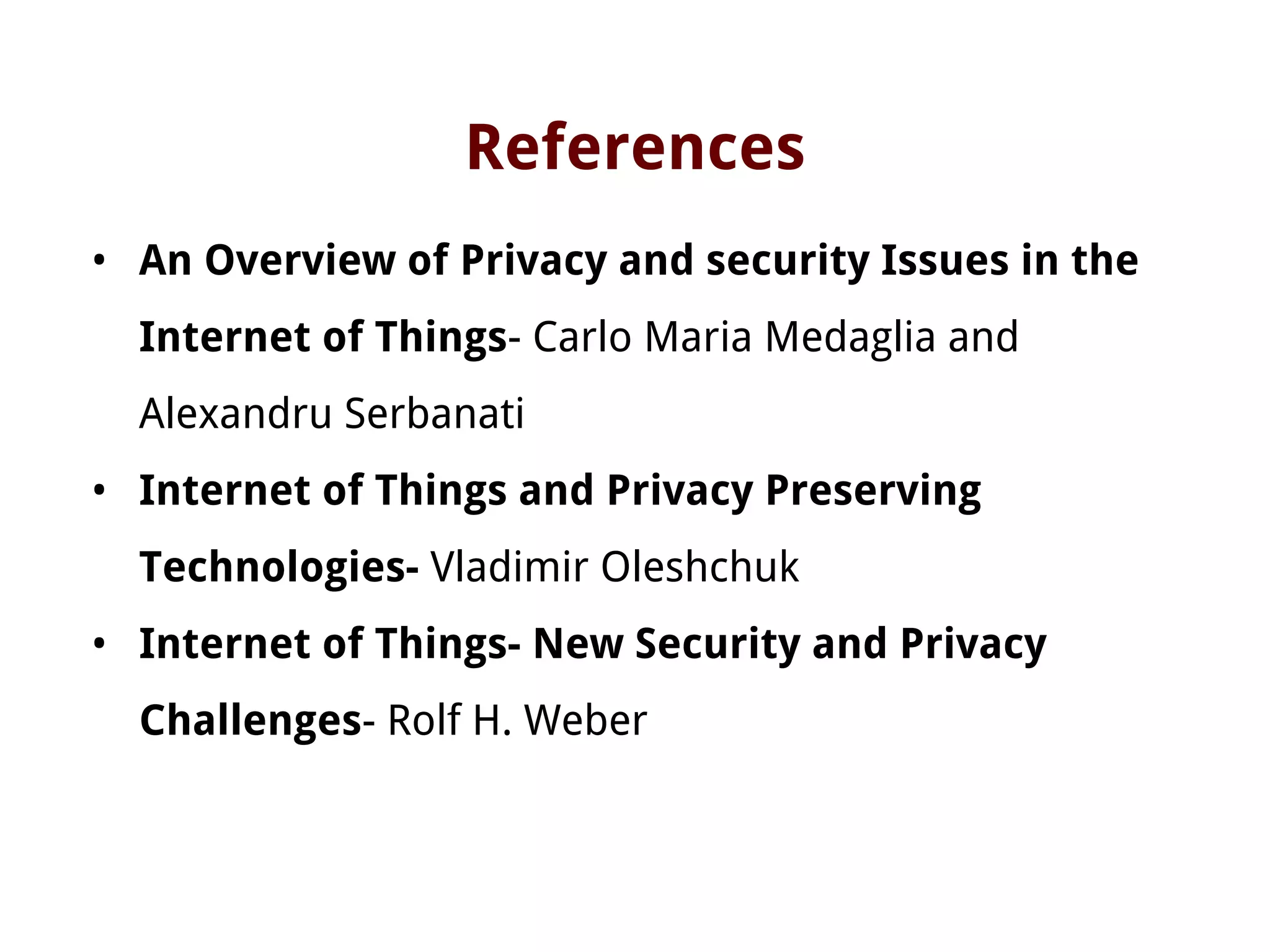 References
• An Overview of Privacy and security Issues in the
Internet of Things- Carlo Maria Medaglia and
Alexandru Serbanati
• Internet of Things and Privacy Preserving
Technologies- Vladimir Oleshchuk
• Internet of Things- New Security and Privacy
Challenges- Rolf H. Weber
 