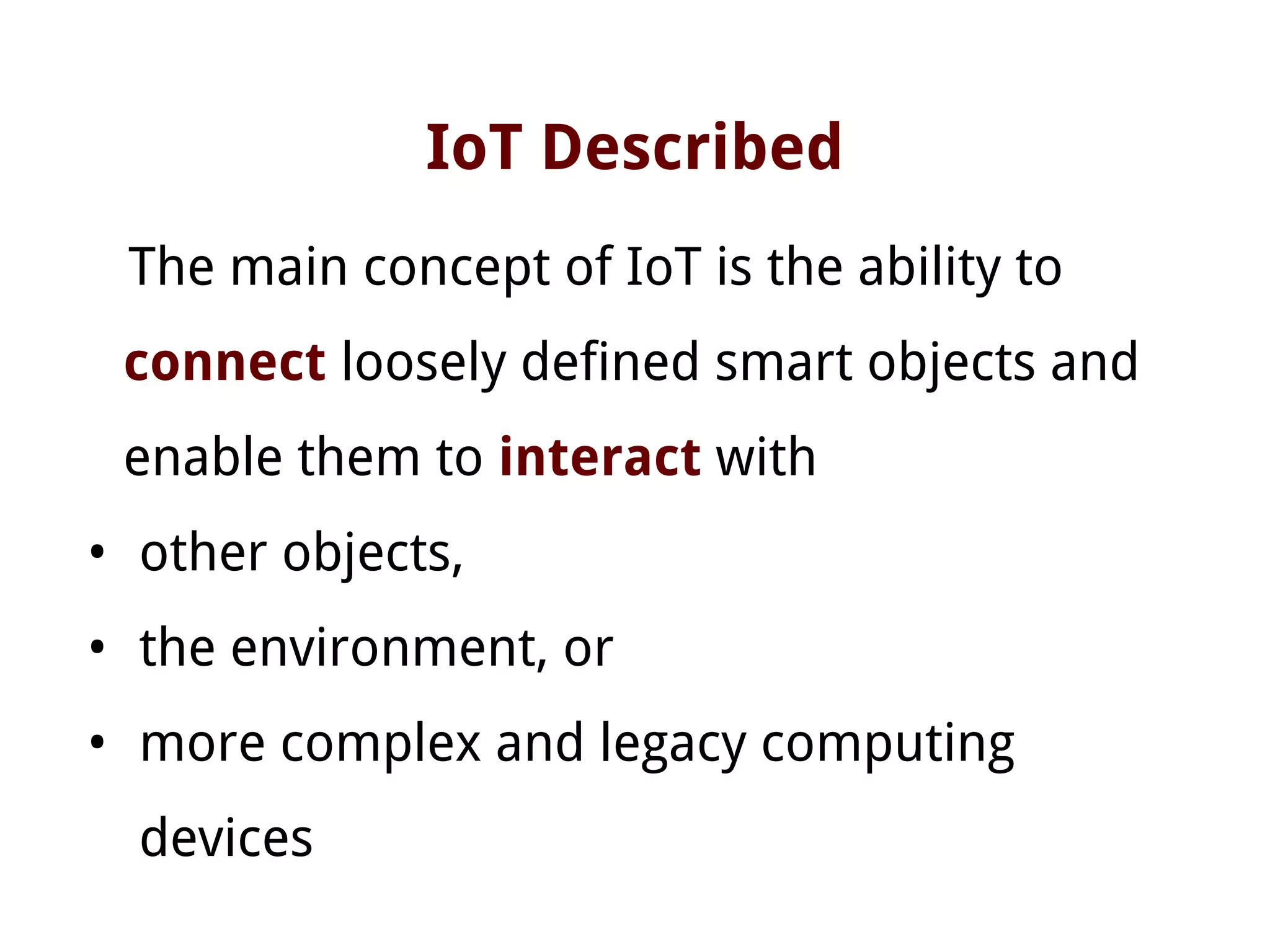 IoT Described
The main concept of IoT is the ability to
connect loosely defined smart objects and
enable them to interact with
• other objects,
• the environment, or
• more complex and legacy computing
devices
 