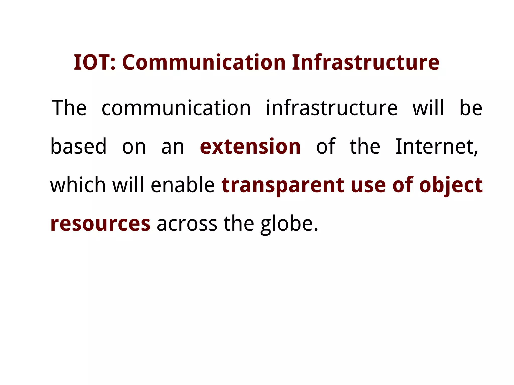IOT: Communication Infrastructure
The communication infrastructure will be
based on an extension of the Internet,
which will enable transparent use of object
resources across the globe.
 