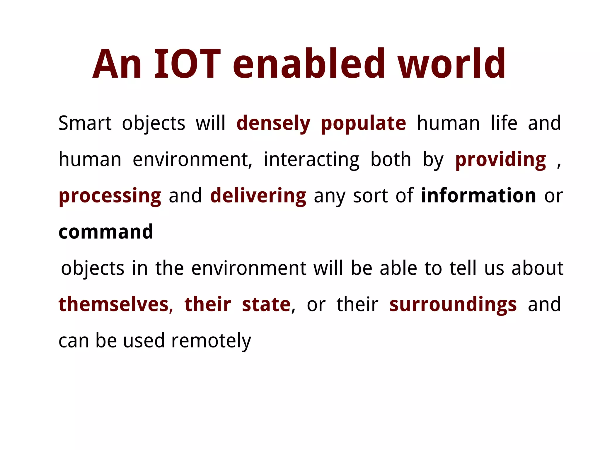 An IOT enabled world
Smart objects will densely populate human life and
human environment, interacting both by providing ,
processing and delivering any sort of information or
command
objects in the environment will be able to tell us about
themselves, their state, or their surroundings and
can be used remotely
 