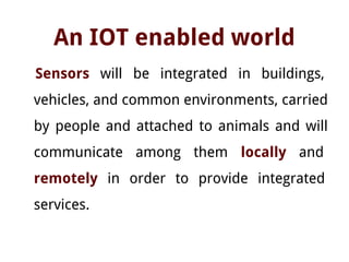 An IOT enabled world
Sensors will be integrated in buildings,
vehicles, and common environments, carried
by people and attached to animals and will
communicate among them locally and
remotely in order to provide integrated
services.
 