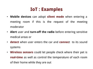 IoT : Examples
• Mobile devices can adopt silent mode when entering a
meeting room if this is the request of the meeting
moderator
• Alert user and turn-off the radio before entering sensitive
medical areas or
• detect when user enters the car and connect to its sound
systems
• Wireless sensors could let people check where their pet is
real-time as well as control the temperature of each room
of their home while they are out
 