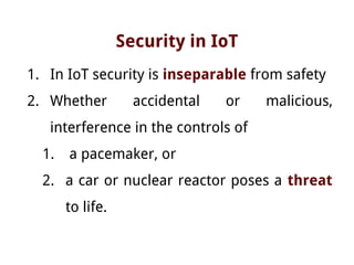 Security in IoT
1. In IoT security is inseparable from safety
2. Whether accidental or malicious,
interference in the controls of
1. a pacemaker, or
2. a car or nuclear reactor poses a threat
to life.
 