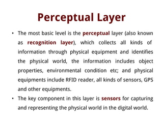 Perceptual Layer
• The most basic level is the perceptual layer (also known
as recognition layer), which collects all kinds of
information through physical equipment and identifies
the physical world, the information includes object
properties, environmental condition etc; and physical
equipments include RFID reader, all kinds of sensors, GPS
and other equipments.
• The key component in this layer is sensors for capturing
and representing the physical world in the digital world.
 