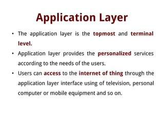 Application Layer
• The application layer is the topmost and terminal
level.
• Application layer provides the personalized services
according to the needs of the users.
• Users can access to the internet of thing through the
application layer interface using of television, personal
computer or mobile equipment and so on.
 