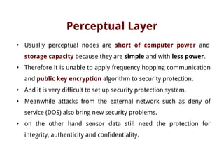 Perceptual Layer
• Usually perceptual nodes are short of computer power and
storage capacity because they are simple and with less power.
• Therefore it is unable to apply frequency hopping communication
and public key encryption algorithm to security protection.
• And it is very difficult to set up security protection system.
• Meanwhile attacks from the external network such as deny of
service (DOS) also bring new security problems.
• on the other hand sensor data still need the protection for
integrity, authenticity and confidentiality.
 