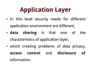 Application Layer
• In this level security needs for different
application environment are different,
• data sharing is that one of the
characteristics of application layer,
• which creating problems of data privacy,
access control and disclosure of
information.
 
