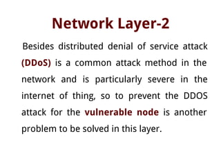 Network Layer-2
Besides distributed denial of service attack
(DDoS) is a common attack method in the
network and is particularly severe in the
internet of thing, so to prevent the DDOS
attack for the vulnerable node is another
problem to be solved in this layer.
 