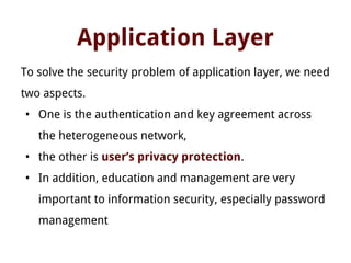 Application Layer
To solve the security problem of application layer, we need
two aspects.
• One is the authentication and key agreement across
the heterogeneous network,
• the other is user’s privacy protection.
• In addition, education and management are very
important to information security, especially password
management
 