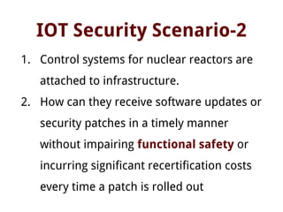 IOT Security Scenario-2
1. Control systems for nuclear reactors are
attached to infrastructure.
2. How can they receive software updates or
security patches in a timely manner
without impairing functional safety or
incurring significant recertification costs
every time a patch is rolled out
 