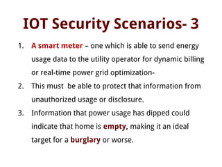 IOT Security Scenarios- 3
1. A smart meter – one which is able to send energy
usage data to the utility operator for dynamic billing
or real-time power grid optimization-
2. This must be able to protect that information from
unauthorized usage or disclosure.
3. Information that power usage has dipped could
indicate that home is empty, making it an ideal
target for a burglary or worse.
 